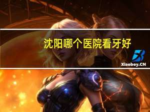 沈阳哪个医院看牙好，沈阳哪家牙科医院好