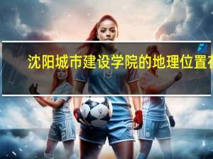 沈阳城市建设学院的地理位置在