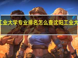 沈阳工业大学专业排名怎么查沈阳工业大学专业排名