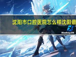沈阳市口腔医院怎么样 沈阳最好的口腔医院是哪家