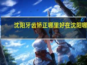 沈阳牙齿矫正哪里好 在沈阳哪里做牙齿矫正性价比最高啊