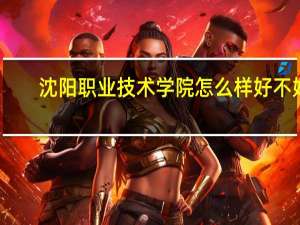 沈阳职业技术学院怎么样好不好（沈阳职业技术学院怎么样）