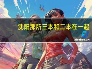 沈阳那所三本和二本在一起，我要报和二本在一起的三本  急急急急