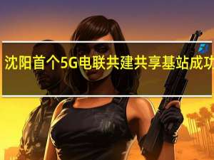 沈阳首个5G电联共建共享基站成功开通