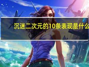 沉迷二次元的10条表现是什么
