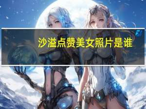 沙溢点赞美女照片是谁（如何看待沙溢点赞美女照片）