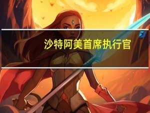 沙特阿美首席执行官：沙特阿美在中国有多项投资计划