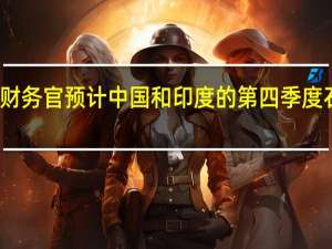 沙特阿美首席财务官预计中国和印度的第四季度石油需求将有所改善