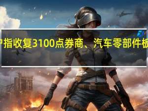 沪指收复3100点券商、汽车零部件板块发力