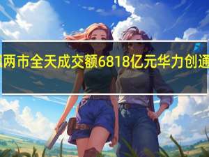 沪深两市全天成交额6818亿元华力创通成交额52.52亿元居首