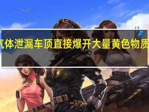 河北一罐车疑气体泄漏车顶直接爆开 大量黄色物质喷发 到底什么情况呢