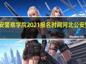 河北公安警察学院2021报名时间 河北公安警察职业学院
