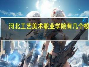 河北工艺美术职业学院有几个校区,哪个校区最好及各校区介绍