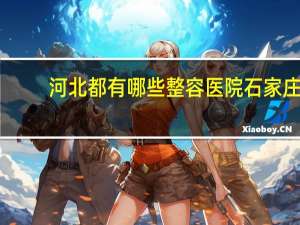 河北都有哪些整容医院 石家庄哪家整形医院比较好