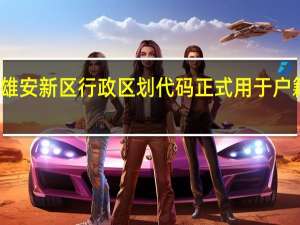 河北雄安新区行政区划代码正式用于户籍管理工作