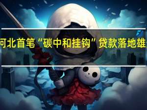 河北首笔“碳中和挂钩”贷款落地雄安新区