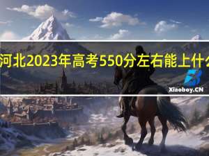河北2023年高考550分左右能上什么大学