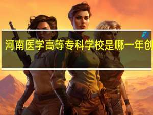 河南医学高等专科学校是哪一年创办的