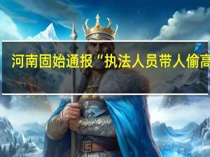 河南固始通报“执法人员带人偷高粱”：两人被行拘将严肃追责问责