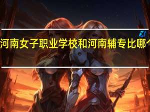 河南女子职业学校和河南辅专比哪个好点