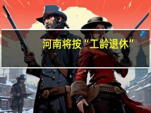 河南将按“工龄退休”？官方辟谣