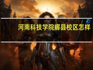 河南科技学院辉县校区怎样（河南科技学院辉县校区）