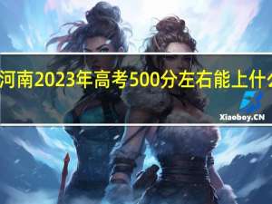 河南2023年高考500分左右能上什么大学