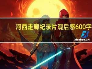 河西走廊纪录片观后感600字（河西走廊纪录片观后感）