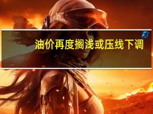 油价再度搁浅或压线下调？本轮调整将不会涨价