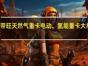 油气价差带旺天然气重卡电动、氢能重卡大举入局尚需时日