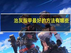 治灰指甲最好的方法有哪些（治灰指甲最好的方法）