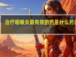 治疗咽喉炎最有效的药是什么药白菜（治疗咽喉炎最有效的药）