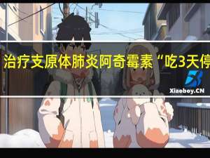 治疗支原体肺炎阿奇霉素“吃3天停4天”？国家卫健委答疑 到底什么情况呢