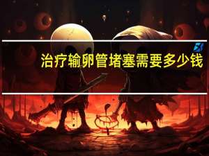 治療輸卵管堵塞需要多少錢（治療輸卵管堵塞需要多少錢）