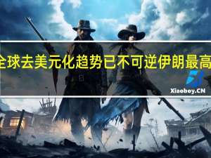 法国专家美政府开启全球去美元化趋势已不可逆 伊朗最高领袖美国政府一届比一届弱