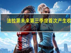 法拉第未来第三季度首次产生收入