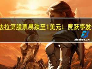 法拉第股票暴跌至1美元！贾跃亭发公开信：股价被低估心急如焚
