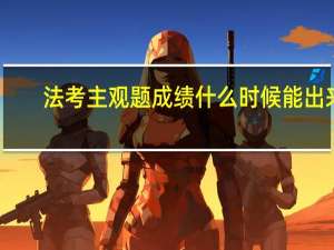 法考主观题成绩什么时候能出来（法考主观题成绩什么时候公布）