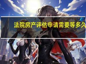 法院房产评估申请需要等多久