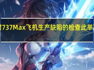 波音跌近4%据报道波音正在扩大对737 Max飞机生产缺陷的检查此举可能会进一步推迟这款主力机型的交付