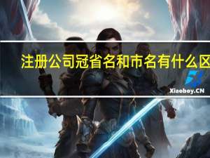 注册公司冠省名和市名有什么区别（冠省名的公司注册要求）