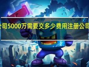注册公司5000万需要交多少费用 注册公司需要多少钱