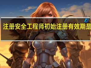 注册安全工程师初始注册有效期是几年