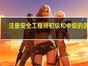 注册安全工程师初级和中级的区别
