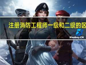 注册消防工程师一级和二级的区别