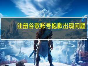 注册谷歌账号抱歉出现问题（注册谷歌账号）