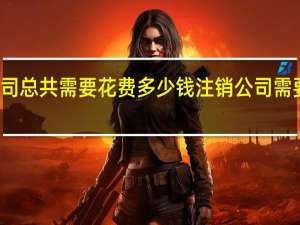 注销公司总共需要花费多少钱 注销公司需要多少钱费用
