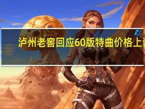 泸州老窖回应60版特曲价格上调：提价策略早已制定并非跟风茅台