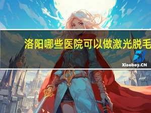 洛阳哪些医院可以做激光脱毛，做近视手术洛阳哪个医院好点
