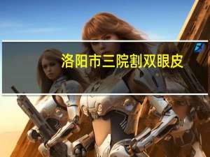 洛阳市三院割双眼皮(洛阳哪个公立医院割双眼皮比较好)
